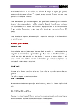 03 de Mayo
                                      DINÁMICAS PARA EDUCACIÓN INFANTIL
                                                                                 de 2011

El animador introduce en una bolsa o caja una serie de parejas de objetos, por ejemplo
caramelos de diferentes colores. Va pasando la caja por todo el grupo para que cada
persona coja una pieza sin mirar.


Cada persona tiene que buscar a su pareja, por ejemplo los que ha elegido el caramelo
de color rojo, se sientan juntos y hablan entre ellos diciendo el nombre, sus aficiones,
qué le gusta hacer en su tiempo libre. Se indica al grupo que han de estar muy atentos a
lo que les diga el compañero ya que luego ellos tendrán que presentarlo al resto del
grupo.


Cada miembro de la pareja presenta después a la persona con la que ha estado hablando
al resto del grupo.


Gesto paranoico
DEFINICIÓN


Crear e imitar gestos. Cada persona tiene que decir su nombre y a continuación hacer
un gesto. A continuación el siguiente tiene que decir como se llamaba al anterior, y
repetir su gesto. Él también dice su nombre y realizar un gesto distinto y así
sucesivamente hasta la última persona. El último tiene que decir desde el primero, los
nombres de cada persona y sus gestos.


OBJETIVOS


Conocer a los demás miembros del grupo. Desarrollar la memoria, tanto oral como
gestual
Aprender a respetar el turno y a escuchar.
PARTICIPANTES


Mientras más componentes participen, más divertido y difícil. La edad es a partir de 4
años


CONSIGNAS DE PARTIDA


Hay que respetar el orden. Debemos repetir el nombre y gesto de todos los anteriores y
añadir el nuestro. Tenemos que intentar no repetir y ser originales.

                                                                                     20
 
