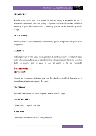 03 de Mayo
                                      DINÁMICAS PARA EDUCACIÓN INFANTIL
                                                                                    de 2011

DESARROLLO


Se colocan en círculo, con cierta separación unos de otros y a ser posible, de pie. El
primero dice su nombre y hace un gesto y el siguiente debe repetirlos ambos y añadir su
nombre y su gesto. El tercero repetirá el nombre y gesto de los dos anteriores y añadirá
el suyo.


EVALUACIÓN


Bastará con que se vayan repitiendo los nombres y gestos, aunque sea con ayuda de los
compañeros


VARIANTE


Todo el grupo en círculo. Una persona comienza diciendo su nombre acompañado de un
gesto, saltos, saludo, baile, etc. y todos lo repiten, así sucesivamente hasta que todos han
dicho su nombre con su gesto y todo el grupo lo ha ido repitiendo.


La telaraña
DEFINICIÓN


Consiste en presentarse utilizando una bola de estambre o ovillo de lana que se va
lanzando entre las/os participantes del grupo.


OBJETIVOS


Aprender los nombres. Iniciar un pequeño conocimiento del grupo.


PARTICIPANTES


Grupo, clase, … a partir de 4 años.


MATERIAL


Una bola de estambre o ovillo de lana para lanzar.



                                                                                         21
 
