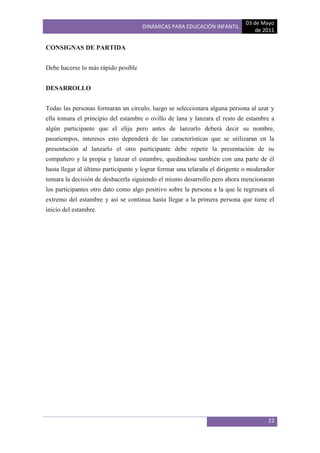 03 de Mayo
                                     DINÁMICAS PARA EDUCACIÓN INFANTIL
                                                                                 de 2011

CONSIGNAS DE PARTIDA


Debe hacerse lo más rápido posible


DESARROLLO


Todas las personas formaran un circulo, luego se seleccionara alguna persona al azar y
ella tomara el principio del estambre o ovillo de lana y lanzara el resto de estambre a
algún participante que el elija pero antes de lanzarlo deberá decir su nombre,
pasatiempos, intereses esto dependerá de las características que se utilizaran en la
presentación al lanzarlo el otro participante debe repetir la presentación de su
compañero y la propia y lanzar el estambre, quedándose también con una parte de él
hasta llegar al último participante y lograr formar una telaraña el dirigente o moderador
tomara la decisión de deshacerla siguiendo el mismo desarrollo pero ahora mencionaran
los participantes otro dato como algo positivo sobre la persona a la que le regresara el
extremo del estambre y así se continua hasta llegar a la primera persona que tiene el
inicio del estambre.




                                                                                      22
 