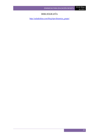 03 de Mayo
                 DINÁMICAS PARA EDUCACIÓN INFANTIL
                                                         de 2011

              BIBLIOGRAFÍA
http://auladeideas.com/blog/tipo/dinamica_grupo/




                                                             23
 