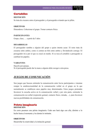 03 de Mayo
                                      DINÁMICAS PARA EDUCACIÓN INFANTIL
                                                                                   de 2011

Cortahilos
DEFINICIÓN
Se trata de cruzarse entre el perseguidor y el perseguido evitando que te pillen.


OBJETIVOS
Distenderse. Cohesionar al grupo. Tomar contacto físico.


PARTICIPANTES
Grupo, clase, … a partir de 5 años


DESARROLLO
El perseguidor nombra a alguien del grupo a quien intenta cazar. El resto trata de
cruzarse entre ambos, como si cortara un hilo entre ambos y llevándoselo consigo. El
perseguidor irá a por el que se cruzó en medio. Si se toca al cortahilo o perseguido se
cambian los papeles.


VARIANTES
Hacerlo por parejas.
Si el perseguido puede dar la mano a alguien debe escoger a otra presa.



JUEGOS DE COMUNICACIÓN

Son juegos que buscan estimular la comunicación entre los/as participantes e intentan
romper la unidireccionalidad de la comunicación verbal en el grupo en la que
normalmente se establecen unos papeles muy determinados. Estos juegos pretenden
favorecer la escucha activa en la comunicación verbal y por otra parte, estimular la
comunicación no-verbal (expresión gestual, contacto físico, mirada, ...), para favorecer
nuevas posibilidades de comunicación.


Pelota imaginaria
DEFINICIÓN
En corro pasamos una pelota imaginaria. Cada uno hará algo con ella, distinto a lo
hecho hasta el momento y los demás lo imitarán.

OBJETIVOS
Desarrollar la creatividad y la imitación gestual.

                                                                                        4
 