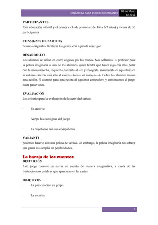 03 de Mayo
                                       DINÁMICAS PARA EDUCACIÓN INFANTIL
                                                                                 de 2011

PARTICIPANTES
Para educación infantil y el primer ciclo de primaria ( de 3/4 a 6/7 años) y menos de 30
participantes.

CONSIGNAS DE PARTIDA
Seamos originales. Realizar los gestos con la pelota con rigor.

DESARROLLO
Los alumnos se sitúan en corro cogidos por las manos. Nos soltamos. El profesor pasa
la pelota imaginaria a uno de los alumnos, quien tendrá que hacer algo con ella (botar
con la mano derecha, izquierda, lanzarla al aire y recogerla, mantenerla en equilibrio en
la cabeza, recorrer con ella el cuerpo, darnos un masaje,…). Todos los alumnos imitan
esta acción. El alumno pasa esta pelota al siguiente compañero y continuamos el juego
hasta pasar todos.

EVALUACIÓN
Los criterios para la evaluación de la actividad serían:


·     Es creativo


·     Acepta las consignas del juego


·     Es respetuoso con sus compañeros

VARIANTE
podemos hacerlo con una pelota de verdad. sin embargo, la pelota imaginaria nos ofrece
una gama más amplia de posibilidades.


La baraja de los cuentos
DEFINICIÓN
Este juego consiste en narrar un cuento, de manera imaginativa, a través de las
ilustraciones o palabras que aparezcan en las cartas

OBJETIVOS
·     La participación en grupo.


·     La escucha.



                                                                                       5
 