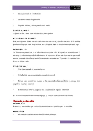 03 de Mayo
                                       DINÁMICAS PARA EDUCACIÓN INFANTIL
                                                                                  de 2011

·     La adquisición de vocabulario.


·     La creatividad e imaginación.


·     Preparar a niños y niñas para la vida social

PARTICIPANTES
A partir de los 5 años y un mínimo de 5 participantes.

CONSIGNAS DE PARTIDA
Los participantes deben basarse cada unos en sus cartas y en el transcurso de la sesión
por lo que hay que estar muy atentos. No vale pasar, todo el mundo tiene que decir algo.

DESARROLLO
Se formará un gran corro y se echará a suertes quien sale. Se repartirán un mínimo de 2
cartas y el máximo dependerá del número de jugadores. Cada uno debe narrar parte del
cuento a usando las referencias de los anteriores y sus cartas. Terminará el cuento el que
tenga la última carta

EVALUACIÓN
·     Si se ha respetado el turno de juego


·     Si ha habido una secuenciación espacio-temporal


·     Si han sido resolutivos cuando se ha presentado algún conflicto ya sea de tipo
cognitivo o de tipo afectivo


·     Si han sabido dotar el juego de una secuenciación espacio-temporal


La evaluación se realizará durante el juego y a través de la observación directa


Cuento animalia
DEFINICIÓN
Reconocer los sonidos que emiten los animales seleccionados para la actividad.

OBJETIVOS
·     Reconocer los sonidos que emiten ciertos animales.


                                                                                        6
 