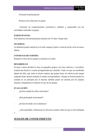 03 de Mayo
                                      DINÁMICAS PARA EDUCACIÓN INFANTIL
                                                                                 de 2011

·     Fomentar la participación.


·     Promover las relaciones en grupo.


·      Fomentar un comportamiento constructivo, solidario y responsable con las
actividades realizadas en grupo.

PARTICIPANTES
Ésta dinámica está destinada para alumnos de 5-6 años. Grupo-aula.

MATERIAL
La dinámica puede realizarse en el aula, aunque el patio o zona de recreo seria un marco
idóneo.

CONSIGNAS DE PARTIDA
Respetar el turno de los grupos y mantener un orden.

DESARROLLO
El tutor o tutora dividirá la clase en pequeños grupos ( de cinco niños/as ). el profesor
contará una historia o cuento protagonizado por animales. Cada vez que sea nombrado
alguno de ellos, que serán el mismo número que grupos haya, los niños/as que tengan
asignado dicho animal emitirán el sonido correspondiente. Aunque la historia puede ser
contada en un principio por el docente también puede ser narrada por los propios
alumnos, integrándose el maestro en uno de los grupos.

EVALUACIÓN
·     ¿Se han sentido los niños motivados?


·     ¿Han participado activamente?


·     ¿Se han divertido con la dinámica?


·     ¿ Han aprendido a diferenciar los diversos sonidos sobre los que se han trabajado
?.


JUEGOS DE CONOCIMIENTO


                                                                                       7
 
