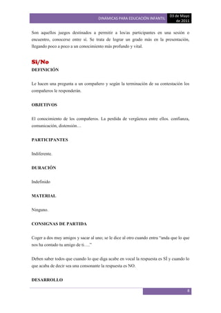03 de Mayo
                                    DINÁMICAS PARA EDUCACIÓN INFANTIL
                                                                                de 2011

Son aquellos juegos destinados a permitir a los/as participantes en una sesión o
encuentro, conocerse entre sí. Se trata de lograr un grado más en la presentación,
llegando poco a poco a un conocimiento más profundo y vital.


Si/No
DEFINICIÓN


Le hacen una pregunta a un compañero y según la terminación de su contestación los
compañeros le responderán.


OBJETIVOS


El conocimiento de los compañeros. La perdida de vergüenza entre ellos. confianza,
comunicación, distensión…


PARTICIPANTES


Indiferente.


DURACIÓN


Indefinido


MATERIAL


Ninguno.


CONSIGNAS DE PARTIDA


Coger a dos muy amigos y sacar al uno; se le dice al otro cuando entra “anda que lo que
nos ha contado tu amigo de ti….”


Deben saber todos que cuando lo que diga acabe en vocal la respuesta es SÍ y cuando lo
que acaba de decir sea una consonante la respuesta es NO.


DESARROLLO

                                                                                     8
 