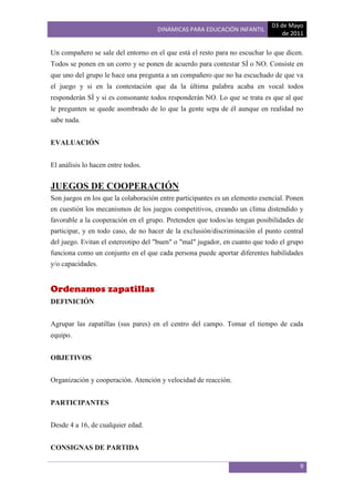 03 de Mayo
                                     DINÁMICAS PARA EDUCACIÓN INFANTIL
                                                                                 de 2011

Un compañero se sale del entorno en el que está el resto para no escuchar lo que dicen.
Todos se ponen en un corro y se ponen de acuerdo para contestar SÍ o NO. Consiste en
que uno del grupo le hace una pregunta a un compañero que no ha escuchado de que va
el juego y si en la contestación que da la última palabra acaba en vocal todos
responderán SÍ y si es consonante todos responderán NO. Lo que se trata es que al que
le pregunten se quede asombrado de lo que la gente sepa de él aunque en realidad no
sabe nada.


EVALUACIÓN


El análisis lo hacen entre todos.


JUEGOS DE COOPERACIÓN
Son juegos en los que la colaboración entre participantes es un elemento esencial. Ponen
en cuestión los mecanismos de los juegos competitivos, creando un clima distendido y
favorable a la cooperación en el grupo. Pretenden que todos/as tengan posibilidades de
participar, y en todo caso, de no hacer de la exclusión/discriminación el punto central
del juego. Evitan el estereotipo del "buen" o "mal" jugador, en cuanto que todo el grupo
funciona como un conjunto en el que cada persona puede aportar diferentes habilidades
y/o capacidades.


Ordenamos zapatillas
DEFINICIÓN


Agrupar las zapatillas (sus pares) en el centro del campo. Tomar el tiempo de cada
equipo.


OBJETIVOS


Organización y cooperación. Atención y velocidad de reacción.


PARTICIPANTES


Desde 4 a 16, de cualquier edad.


CONSIGNAS DE PARTIDA

                                                                                      9
 