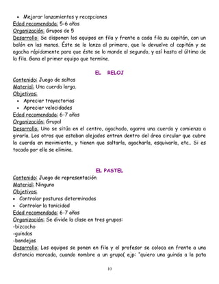 •    Mejorar lanzamientos y recepciones
Edad recomendada: 5-6 años
Organización: Grupos de 5
Desarrollo: Se disponen los equipos en fila y frente a cada fila su capitán, con un
balón en las manos. Éste se lo lanza al primero, que lo devuelve al capitán y se
agacha rápidamente para que éste se lo mande al segundo, y así hasta el último de
la fila. Gana el primer equipo que termine.

                                   EL   RELOJ
Contenido: Juego de saltos
Material: Una cuerda larga.
Objetivos:
  • Apreciar trayectorias
  • Apreciar velocidades
Edad recomendada: 6-7 años
Organización: Grupal
Desarrollo: Uno se sitúa en el centro, agachado, agarra una cuerda y comienza a
girarla. Los otros que estaban alejados entran dentro del área circular que cubre
la cuerda en movimiento, y tienen que saltarla, agacharla, esquivarla, etc.. Si es
tocado por ella se elimina.



                                     EL PASTEL
Contenido: Juego de representación
Material: Ninguno
Objetivos:
• Controlar posturas determinadas
• Controlar la tonicidad
Edad recomendada: 6-7 años
Organización: Se divide la clase en tres grupos:
-bizcocho
-guindas
-bandejas
Desarrollo: Los equipos se ponen en fila y el profesor se coloca en frente a una
distancia marcada, cuando nombre a un grupo( ejp: “quiero una guinda a la pata

                                        10
 