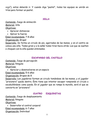 coja”), estos deberán ir. Y cuando diga “pastel”, todos los equipos se unirán en
tríos para formar un pastel.



                                      SILLA
Contenido: Juego de animación
Material: Silla
Objetivos:
  • Apreciar distancias
  • Aplicar la fuerza
Edad recomendada: 7-8 años
Organización: Grupal
Desarrollo: Se forma un circulo de pie, agarrados de las manos, y en el centro se
coloca una silla. Todos giran y a la señal todos tiran hacia atrás. Los que se suelten
o choquen con la silla quedan eliminados.



                          ESCAPANDO DEL CASTILLO
Contenido: Juego de percepción
Material: Ninguno
Objetivos:
  • Apreciar y desenvolverse en un espacio
Edad recomendada: 5-6 años
Organización: Grupos de 8
Desarrollo: Los jugadores forman un circulo tomándose de las manos, y el jugador
“prisionero” queda dentro. Éste tiene que intentar escapar rompiendo el circulo o
escabulléndose como pueda. En el jugador que se rompa la muralla, será el que se
convierta en “prisionero”

                           CUATRO        ESQUINITAS
Contenido: Juego de desplazamiento
Material: Ninguno
Objetivos:
 • Desarrollar el control corporal
Edad recomendada: 6-7 años
Organización: Individual
                                          11
 