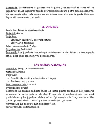 Desarrollo: Se determina el jugador que la queda y las casas(nº de casas =nº de
jugadores –1).Los jugadores han de intercambiarse de una a otra casa rápidamente,
sin que pueda haber más de uno en una misma casa. Y el que la queda tiene que
lograr situarse en una casa vacía.



                                  EL CANGREJO
Contenido: Juego de desplazamiento
Material: Globos
Objetivos:
  • Conseguir equilibrio y control postural
  • Controlar la tonicidad
Edad recomendada: 6-7 años
Organización: Individual
Desarrollo: Los jugadores tendrán que desplazarse cierta distancia a cuadrupedia
con el globo en el abdomen, y no puede caerse.



                            LOS PUNTOS CARDINALES
Contenido: Juego de desplazamiento
Material: Ninguno
Objetivos:
  • Percibir el espacio y la trayectoria a seguir
  • Mantener una postura
Edad recomendada: 7-8 años
Organización: Grupal
Desarrollo: Se señalan mediante líneas los cuatro puntos cardinales. Los jugadores
se colocan de pie en cada una de ellas. El animador va nombrando por azar las 4
posibilidades, y los jugadores deben saltar rápidamente a la franja correcta. Una
quinta opción es decir “tierra”, y todos tendrán que agacharse.
Normas: Los que se equivoquen se descalifican.
Variantes: Cada vez más rápido.




                                        12
 