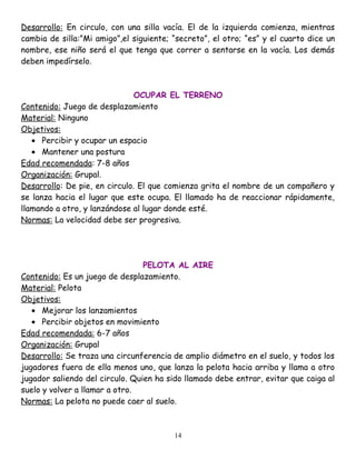 Desarrollo: En circulo, con una silla vacía. El de la izquierda comienza, mientras
cambia de silla:”Mi amigo”,el siguiente; “secreto”, el otro; “es” y el cuarto dice un
nombre, ese niño será el que tenga que correr a sentarse en la vacía. Los demás
deben impedírselo.



                               OCUPAR EL TERRENO
Contenido: Juego de desplazamiento
Material: Ninguno
Objetivos:
   • Percibir y ocupar un espacio
   • Mantener una postura
Edad recomendada: 7-8 años
Organización: Grupal.
Desarrollo: De pie, en circulo. El que comienza grita el nombre de un compañero y
se lanza hacia el lugar que este ocupa. El llamado ha de reaccionar rápidamente,
llamando a otro, y lanzándose al lugar donde esté.
Normas: La velocidad debe ser progresiva.




                                 PELOTA AL AIRE
Contenido: Es un juego de desplazamiento.
Material: Pelota
Objetivos:
   • Mejorar los lanzamientos
   • Percibir objetos en movimiento
Edad recomendada: 6-7 años
Organización: Grupal
Desarrollo: Se traza una circunferencia de amplio diámetro en el suelo, y todos los
jugadores fuera de ella menos uno, que lanza la pelota hacia arriba y llama a otro
jugador saliendo del circulo. Quien ha sido llamado debe entrar, evitar que caiga al
suelo y volver a llamar a otro.
Normas: La pelota no puede caer al suelo.



                                         14
 
