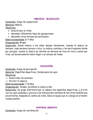 ABRAZOS MUSICALES
Contenido: Juego de cooperación
Material: Música
Objetivos:
   • Interiorizar el ritmo
   • Aprender diferentes tipos de agrupaciones
   • Aprender otras formas de movimiento
Edad recomendada: 6-7 años
Organización: Grupal
Desarrollo: Suena música y los niños danzan libremente. Cuando la música se
detiene, cada persona abraza a otra. La música continua y los participantes bailan
por parejas, cuando la música se detiene se abrazan de tres en tres y bailan por
tríos, así sucesivamente hasta llegar a un abrazo de todos.




                                   COLECCIÓN
Contenido: Juego de percepción
Material: Zapatillas deportivas, Vendas para los ojos.
Objetivos:
 • Desarrollar los sentidos
 • Percibir el espacio
Edad recomendada: 7-8 años
Organización: Grupal, dividimos la clase en dos.
Desarrollo: Un grupo distribuirá por el espacio las zapatillas deportivas, y el otro
con los ojos vendados y gracias a las indicaciones verbales de los otros tendrán que
encontrarlas. Después se cambia de roles. Gana el equipo que lo consiga en el menor
tiempo posible.



                              CONTROL REMOTO
Contenido: Juego de coordinación
                                         15
 