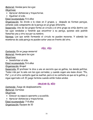 Material: Vendas para los ojos
Objetivos:
  • Apreciar distancias y trayectorias.
  • Agudizar el oido.
Edad recomendada: 5-6 años
Organización: Se divide a la clase en 2 grupos, y después se forman parejas,
estando cada componente de la pareja en un grupo diferente.
Desarrollo: Uno de los grupos forma un circulo y el otro grupo se sitúa dentro con
los ojos vendados y tendrán que encontrar a su pareja, quienes solo podrán
llamarles una y otra vez por su nombre.
Normas: Los que están formando el circulo no pueden moverse. Y además los
miembros de cada pareja no pueden estar unos en frente del otro.



                                       PÍO, PÍO
Contenido: Es un juego sensorial
Material: Venda para los ojos
Objetivos:
 • Sensibilizar el oído
Edad recomendada: 5-6 años
Organización: Grupal
Desarrollo: El profesor le dice a uno en secreto que es gallina, los demás pollitos.
Todos irán por la sala con los ojos cerrados, y cuando cogen una mano dicen: “Pío,
Pío”, y si el otro contesta igual se sueltan, pero si no contesta es que es la gallina, y
sigue agarrado a él. El juego termina cuando están todos unidos.

                                CRUZAR EL RÍO
Contenido: Juego de desplazamiento
Material: Cartones
Objetivos:
 • Conocer su espacio operante y accesible.
 • Apreciar distancias y trayectorias.
Edad recomendada: 7-8 años
Organización: Equipos de 10



                                           16
 