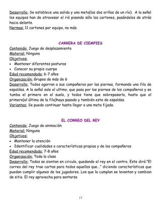 Desarrollo: Se establece una salida y una meta(las dos orillas de un río). A la señal
los equipos han de atravesar el rió pisando sólo los cartones, pasándolos de atrás
hacia delante.
Normas: 11 cartones por equipo, no más.



                              CARRERA DE CIEMPIES
Contenido: Juego de desplazamiento
Material: Ninguno
Objetivos:
• Mantener diferentes posturas
• Conocer su propio cuerpo
Edad recomendada: 6-7 años
Organización: Grupos de más de 6
Desarrollo: Todos agarran a sus compañeros por las piernas, formando una fila de
espaldas. A la señal sale el ultimo, que pasa por las piernas de los compañeros y se
tumba el primero en el suelo, y todos tiene que sobrepasarlo, hasta que el
primero(el último de la fila)haya pasado y también este de espaldas.
Variantes: Se puede continuar hasta llegar a una meta fijada.



                               EL CORREO DEL REY
Contenido: Juego de animación
Material: Ninguno
Objetivos:
• Mantener la atención
• Identificar cualidades o características propias y de los compañeros
Edad recomendada: 7-8 años
Organización: Toda la clase
Desarrollo: Todos se sientan en circulo, quedando el rey en el centro. Este dirá:”El
correo del rey trae cartas para todos aquellos que...” diciendo características que
puedan cumplir algunos de los jugadores. Los que la cumplan se levantan y cambian
de sitio. El rey aprovecha para sentarse




                                         17
 