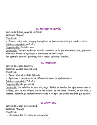 EL MUNDO AL REVÉS
Contenido: Es un juego de imitación
Material: Ninguno
Objetivos:
• Conocer mi propio cuerpo y la amplitud de los movimientos que puedo realizar
Edad recomendada: 6-7 años
Organización: Toda la clase
Desarrollo: Consiste en hacer todo lo contrario de lo que el monitor dice, quedando
eliminado el que se equivoque o tarde más en reaccionar.
Por ejemplo: correr / pararse, reír / llorar, callados / hablar...

                                  EL RUIDOSO
Contenido: Juego sensorial
Material: Vendas para los ojos.
Objetivos:
• Desarrollar el sentido del oído
• Aprender a desplazarse de diferentes maneras sigilosamente
Edad recomendada: 7-8 años
Organización: Grupos de 10
Desarrollo: Se delimita la zona de juego. Todos se vendan los ojos menos uno; el
ruidoso, que se desplazará entre los demás de distintas formas( en cuclillas, a
rastras, botando..)y haciendo ruidos cada x tiempo. Los demás tendrán que cazarlo.



                                 EL ZAPATERO
Contenido: Juego de velocidad
Material: Ninguno
Objetivos:
 • Coordinar los diferentes movimientos
                                        18
 