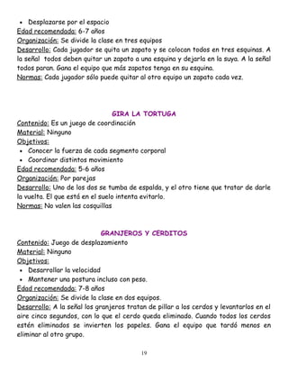 •   Desplazarse por el espacio
Edad recomendada: 6-7 años
Organización: Se divide la clase en tres equipos
Desarrollo: Cada jugador se quita un zapato y se colocan todos en tres esquinas. A
la señal todos deben quitar un zapato a una esquina y dejarla en la suya. A la señal
todos paran. Gana el equipo que más zapatos tenga en su esquina.
Normas: Cada jugador sólo puede quitar al otro equipo un zapato cada vez.




                                  GIRA LA TORTUGA
Contenido: Es un juego de coordinación
Material: Ninguno
Objetivos:
 • Conocer la fuerza de cada segmento corporal
 • Coordinar distintos movimiento
Edad recomendada: 5-6 años
Organización: Por parejas
Desarrollo: Uno de los dos se tumba de espalda, y el otro tiene que tratar de darle
la vuelta. El que está en el suelo intenta evitarlo.
Normas: No valen las cosquillas



                             GRANJEROS Y CERDITOS
Contenido: Juego de desplazamiento
Material: Ninguno
Objetivos:
 • Desarrollar la velocidad
 • Mantener una postura incluso con peso.
Edad recomendada: 7-8 años
Organización: Se divide la clase en dos equipos.
Desarrollo: A la señal los granjeros tratan de pillar a los cerdos y levantarlos en el
aire cinco segundos, con lo que el cerdo queda eliminado. Cuando todos los cerdos
estén eliminados se invierten los papeles. Gana el equipo que tardó menos en
eliminar al otro grupo.

                                          19
 
