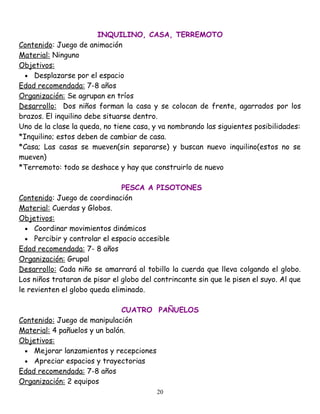 INQUILINO, CASA, TERREMOTO
Contenido: Juego de animación
Material: Ninguno
Objetivos:
  • Desplazarse por el espacio
Edad recomendada: 7-8 años
Organización: Se agrupan en tríos
Desarrollo: Dos niños forman la casa y se colocan de frente, agarrados por los
brazos. El inquilino debe situarse dentro.
Uno de la clase la queda, no tiene casa, y va nombrando las siguientes posibilidades:
*Inquilino; estos deben de cambiar de casa.
*Casa; Las casas se mueven(sin separarse) y buscan nuevo inquilino(estos no se
mueven)
*Terremoto: todo se deshace y hay que construirlo de nuevo

                               PESCA A PISOTONES
Contenido: Juego de coordinación
Material: Cuerdas y Globos.
Objetivos:
  • Coordinar movimientos dinámicos
  • Percibir y controlar el espacio accesible
Edad recomendada: 7- 8 años
Organización: Grupal
Desarrollo: Cada niño se amarrará al tobillo la cuerda que lleva colgando el globo.
Los niños trataran de pisar el globo del contrincante sin que le pisen el suyo. Al que
le revienten el globo queda eliminado.

                               CUATRO PAÑUELOS
Contenido: Juego de manipulación
Material: 4 pañuelos y un balón.
Objetivos:
 • Mejorar lanzamientos y recepciones
 • Apreciar espacios y trayectorias
Edad recomendada: 7-8 años
Organización: 2 equipos
                                          20
 