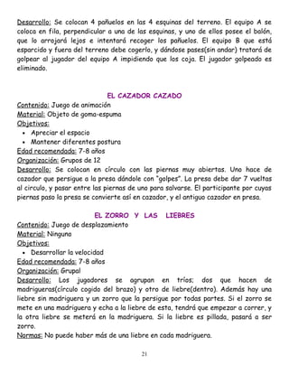 Desarrollo: Se colocan 4 pañuelos en las 4 esquinas del terreno. El equipo A se
coloca en fila, perpendicular a una de las esquinas, y uno de ellos posee el balón,
que lo arrojará lejos e intentará recoger los pañuelos. El equipo B que está
esparcido y fuera del terreno debe cogerlo, y dándose pases(sin andar) tratará de
golpear al jugador del equipo A impidiendo que los coja. El jugador golpeado es
eliminado.



                               EL CAZADOR CAZADO
Contenido: Juego de animación
Material: Objeto de goma-espuma
Objetivos:
  • Apreciar el espacio
  • Mantener diferentes postura
Edad recomendada: 7-8 años
Organización: Grupos de 12
Desarrollo: Se colocan en círculo con las piernas muy abiertas. Uno hace de
cazador que persigue a la presa dándole con “golpes”. La presa debe dar 7 vueltas
al circulo, y pasar entre las piernas de uno para salvarse. El participante por cuyas
piernas paso la presa se convierte así en cazador, y el antiguo cazador en presa.

                          EL ZORRO Y LAS LIEBRES
Contenido: Juego de desplazamiento
Material: Ninguno
Objetivos:
  • Desarrollar la velocidad
Edad recomendada: 7-8 años
Organización: Grupal
Desarrollo: Los jugadores se agrupan en tríos; dos que hacen de
madrigueras(círculo cogido del brazo) y otro de liebre(dentro). Además hay una
liebre sin madriguera y un zorro que la persigue por todas partes. Si el zorro se
mete en una madriguera y echa a la liebre de esta, tendrá que empezar a correr, y
la otra liebre se meterá en la madriguera. Si la liebre es pillada, pasará a ser
zorro.
Normas: No puede haber más de una liebre en cada madriguera.

                                         21
 