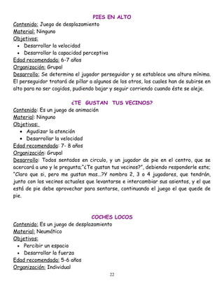 PIES EN ALTO
Contenido: Juego de desplazamiento
Material: Ninguno
Objetivos:
  • Desarrollar la velocidad
  • Desarrollar la capacidad perceptiva
Edad recomendada: 6-7 años
Organización: Grupal
Desarrollo: Se determina el jugador perseguidor y se establece una altura mínima.
El perseguidor tratará de pillar a algunos de los otros, los cuales han de subirse en
alto para no ser cogidos, pudiendo bajar y seguir corriendo cuando éste se aleje.

                         ¿TE GUSTAN TUS VECINOS?
Contenido: Es un juego de animación
Material: Ninguno
Objetivos:
   • Agudizar la atención
   • Desarrollar la velocidad
Edad recomendada: 7- 8 años
Organización: Grupal
Desarrollo: Todos sentados en circulo, y un jugador de pie en el centro, que se
acercará a uno y le pregunta;“¿Te gustan tus vecinos?”, debiendo responderle este;
“Claro que si, pero me gustan mas...?Y nombra 2, 3 o 4 jugadores, que tendrán,
junto con los vecinos actuales que levantarse e intercambiar sus asientos, y el que
está de pie debe aprovechar para sentarse, continuando el juego el que quede de
pie.



                                COCHES LOCOS
Contenido: Es un juego de desplazamiento
Material: Neumático
Objetivos:
 • Percibir un espacio
 • Desarrollar la fuerza
Edad recomendada: 5-6 años
Organización: Individual
                                         22
 