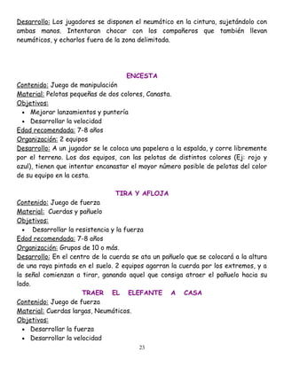 Desarrollo: Los jugadores se disponen el neumático en la cintura, sujetándolo con
ambas manos. Intentaran chocar con los compañeros que también llevan
neumáticos, y echarlos fuera de la zona delimitada.




                                    ENCESTA
Contenido: Juego de manipulación
Material: Pelotas pequeñas de dos colores, Canasta.
Objetivos:
  • Mejorar lanzamientos y puntería
  • Desarrollar la velocidad
Edad recomendada: 7-8 años
Organización: 2 equipos
Desarrollo: A un jugador se le coloca una papelera a la espalda, y corre libremente
por el terreno. Los dos equipos, con las pelotas de distintos colores (Ej: rojo y
azul), tienen que intentar encanastar el mayor número posible de pelotas del color
de su equipo en la cesta.

                                TIRA Y AFLOJA
Contenido: Juego de fuerza
Material: Cuerdas y pañuelo
Objetivos:
  • Desarrollar la resistencia y la fuerza
Edad recomendada: 7-8 años
Organización: Grupos de 10 o más.
Desarrollo: En el centro de la cuerda se ata un pañuelo que se colocará a la altura
de una raya pintada en el suelo. 2 equipos agarran la cuerda por los extremos, y a
la señal comienzan a tirar, ganando aquel que consiga atraer el pañuelo hacia su
lado.
                      TRAER EL ELEFANTE A CASA
Contenido: Juego de fuerza
Material: Cuerdas largas, Neumáticos.
Objetivos:
  • Desarrollar la fuerza
  • Desarrollar la velocidad
                                        23
 