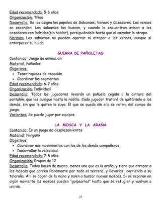Edad recomendada: 5-6 años
Organización: Tríos
Desarrollo: Se les asigna los papeles de Sabuesos, Venaos y Cazadores. Los venaos
se esconden. Los sabuesos los buscan, y cuando lo encuentran avisan a los
cazadores con ladridos(sin hablar), persiguiéndole hasta que el cazador lo atrape.
Normas: Los sabuesos no pueden agarrar ni atrapar a los venaos, aunque si
entorpecer su huida.

                            GUERRA DE PAÑOLETAS
Contenido: Juego de animación
Material: Pañuelos
Objetivos:
  • Tener rapidez de reacción
  • Coordinar los segmentos
Edad recomendada: 6-7 años
Organización: Individual
Desarrollo: Todos los jugadores llevarán un pañuelo cogido a la cintura del
pantalón, que les cuelgue hasta la rodilla. Cada jugador tratará de quitárselo a los
demás, sin que le quiten la suya. El que se queda sin ella se retira del campo de
juego.
Variantes: Se puede jugar por equipos.

                            LA MOSCA Y LA ARAÑA
Contenido: Es un juego de desplazamientos
Material: Ninguno
Objetivos:
  • Coordinar mis movimientos con los de los demás compañeros
  • Desarrollar la velocidad
Edad recomendada: 7-8 años
Organización: Grupos de 12
Desarrollo: Todos hacen de mosca, menos uno que es la araña, y tiene que atrapar a
las moscas que corren libremente por todo el terreno, y llevarlas corriendo a su
telaraña. Allí se cogen de la mano y salen a buscar nuevas moscas. Si se separan en
algún momento las moscas pueden “golpearles” hasta que se refugien y vuelvan a
unirse.

                                         25
 