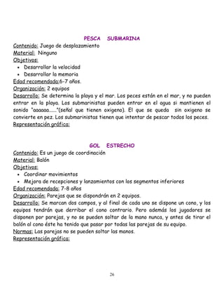 PESCA SUBMARINA
Contenido: Juego de desplazamiento
Material: Ninguno
Objetivos:
  • Desarrollar la velocidad
  • Desarrollar la memoria
Edad recomendada:6-7 años.
Organización: 2 equipos
Desarrollo: Se determina la playa y el mar. Los peces están en el mar, y no pueden
entrar en la playa. Los submarinistas pueden entrar en el agua si mantienen el
sonido “aaaaaa......”(señal que tienen oxigeno). El que se queda sin oxigeno se
convierte en pez. Los submarinistas tienen que intentar de pescar todos los peces.
Representación gráfica:



                                GOL ESTRECHO
Contenido: Es un juego de coordinación
Material: Balón
Objetivos:
  • Coordinar movimientos
  • Mejora de recepciones y lanzamientos con los segmentos inferiores
Edad recomendada: 7-8 años
Organización: Parejas que se dispondrán en 2 equipos.
Desarrollo: Se marcan dos campos, y al final de cada uno se dispone un cono, y los
equipos tendrán que derribar el cono contrario. Pero además los jugadores se
disponen por parejas, y no se pueden soltar de la mano nunca, y antes de tirar el
balón al cono éste ha tenido que pasar por todas las parejas de su equipo.
Normas: Las parejas no se pueden soltar las manos.
Representación gráfica:




                                        26
 