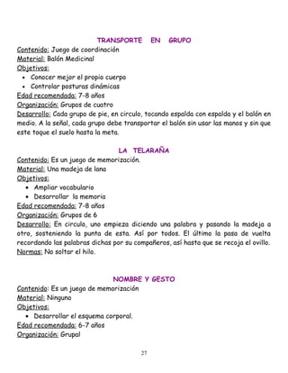 TRANSPORTE EN GRUPO
Contenido: Juego de coordinación
Material: Balón Medicinal
Objetivos:
  • Conocer mejor el propio cuerpo
  • Controlar posturas dinámicas
Edad recomendada: 7-8 años
Organización: Grupos de cuatro
Desarrollo: Cada grupo de pie, en circulo, tocando espalda con espalda y el balón en
medio. A la señal, cada grupo debe transportar el balón sin usar las manos y sin que
este toque el suelo hasta la meta.

                                 LA TELARAÑA
Contenido: Es un juego de memorización.
Material: Una madeja de lana
Objetivos:
   • Ampliar vocabulario
   • Desarrollar la memoria
Edad recomendada: 7-8 años
Organización: Grupos de 6
Desarrollo: En circulo, uno empieza diciendo una palabra y pasando la madeja a
otro, sosteniendo la punta de esta. Así por todos. El último la pasa de vuelta
recordando las palabras dichas por su compañeros, así hasta que se recoja el ovillo.
Normas: No soltar el hilo.



                              NOMBRE Y GESTO
Contenido: Es un juego de memorización
Material: Ninguno
Objetivos:
  • Desarrollar el esquema corporal.
Edad recomendada: 6-7 años
Organización: Grupal

                                         27
 