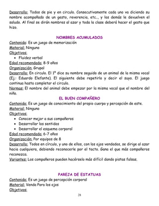 Desarrollo: Todos de pie y en circulo. Consecutivamente cada uno va diciendo su
nombre acompañado de un gesto, reverencia, etc.., y los demás le devuelven el
saludo. Al final se dirán nombres al azar y toda la clase deberá hacer el gesto que
hizo.

                             NOMBRES ACUMULADOS
Contenido: Es un juego de memorización
Material: Ninguno
Objetivos:
   • Fluidez verbal
Edad recomendada: 8-9 años
Organización: Grupal
Desarrollo: En circulo. El 1º dice su nombre seguido de un animal de la misma vocal
(Ej.: Eduardo Elefante). El siguiente debe repetirlo y decir el suyo. El juego
continua hasta completar el circulo.
Normas: El nombre del animal debe empezar por la misma vocal que el nombre del
niño.
                               EL BUEN COMPAÑERO
Contenido: Es un juego de conocimiento del propio cuerpo y percepción de este.
Material: Ninguno
Objetivos:
   • Conocer mejor a sus compañeros
   • Desarrollar los sentidos
   • Desarrollar el esquema corporal
Edad recomendada: 6-7 años
Organización: Por equipos de 8
Desarrollo: Todos en círculo, y uno de ellos, con los ojos vendados, se dirige al azar
hacia cualquiera, debiendo reconocerle por el tacto. Gana el que más compañeros
reconozca.
Variantes: Los compañeros pueden hacérselo más difícil dando pistas falsas.



                             PAREJA DE ESTATUAS
Contenido: Es un juego de percepción corporal
Material: Venda Para los ojos
Objetivos:
                                          28
 