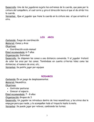 Desarrollo: Uno de los jugadores sujeta los extremos de la cuerda, que pasa por la
cintura del compañero, el cual corre y gira el dirección hacia el que el de atrás tira
la cuerda.
Variantes: Que el jugador que tiene la cuerda en la cintura sea el que arrastre al
otro.




                                    LOS       AROS
Contenido: Juego de coordinación
Material: Conos y Aros
Objetivos:
  • Coordinación oculo-manual
Edad recomendada: 6-7 años
Organización: Individual
Desarrollo: Se disponen los conos a una distancia convenida. Y el jugador tratará
de colar los aros por los conos. Teniéndose en cuenta criterios tales como las
distancias, el numero de aros, etc..
Variantes: Se podría jugar por equipos



                                   RODAMOS
Contenido: Es un juego de desplazamientos.
Material: Neumático.
Objetivos:
 • Controlar posturas
 • Conocer el espacio .
Edad recomendada: 7 - 8 años
Organización: Grupos de 3
Desarrollo: Un jugador se introduce dentro de tres neumáticos, y los otros dos le
empujan para que ruede, y le acompañan todo el trayecto hasta la meta.
Variantes: Se puede jugar por relevos, cambiando los turnos.



                                          3
 