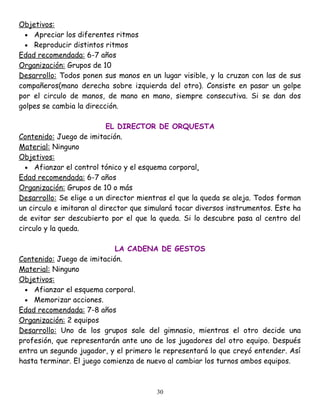 Objetivos:
  • Apreciar los diferentes ritmos
  • Reproducir distintos ritmos
Edad recomendada: 6-7 años
Organización: Grupos de 10
Desarrollo: Todos ponen sus manos en un lugar visible, y la cruzan con las de sus
compañeros(mano derecha sobre izquierda del otro). Consiste en pasar un golpe
por el circulo de manos, de mano en mano, siempre consecutiva. Si se dan dos
golpes se cambia la dirección.

                           EL DIRECTOR DE ORQUESTA
Contenido: Juego de imitación.
Material: Ninguno
Objetivos:
  • Afianzar el control tónico y el esquema corporal.
Edad recomendada: 6-7 años
Organización: Grupos de 10 o más
Desarrollo: Se elige a un director mientras el que la queda se aleja. Todos forman
un circulo e imitaran al director que simulará tocar diversos instrumentos. Este ha
de evitar ser descubierto por el que la queda. Si lo descubre pasa al centro del
circulo y la queda.

                            LA CADENA DE GESTOS
Contenido: Juego de imitación.
Material: Ninguno
Objetivos:
  • Afianzar el esquema corporal.
  • Memorizar acciones.
Edad recomendada: 7-8 años
Organización: 2 equipos
Desarrollo: Uno de los grupos sale del gimnasio, mientras el otro decide una
profesión, que representarán ante uno de los jugadores del otro equipo. Después
entra un segundo jugador, y el primero le representará lo que creyó entender. Así
hasta terminar. El juego comienza de nuevo al cambiar los turnos ambos equipos.



                                        30
 