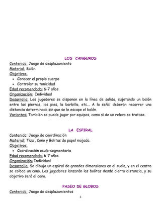 LOS CANGUROS
Contenido: Juego de desplazamiento
Material: Balón
Objetivos:
  • Conocer el propio cuerpo
  • Controlar su tonicidad
Edad recomendada: 6-7 años
Organización: Individual
Desarrollo: Los jugadores se disponen en la línea de salida, sujetando un balón
entre las piernas, los pies, la barbilla, etc... A la señal deberán recorrer una
distancia determinada sin que se le escape el balón.
Variantes: También se puede jugar por equipos, como si de un relevo se tratase.



                                  LA ESPIRAL
Contenido: Juego de coordinación
Material: Tiza , Cono y Bolitas de papel mojado.
Objetivos:
  • Coordinación oculo-segmentaria
Edad recomendada: 6-7 años
Organización: Individual
Desarrollo: Se dibuja un espiral de grandes dimensiones en el suelo, y en el centro
se coloca un cono. Los jugadores lanzarán las bolitas desde cierta distancia, y su
objetivo será el cono.

                             PASEO DE GLOBOS
Contenido: Juego de desplazamientos
                                         4
 