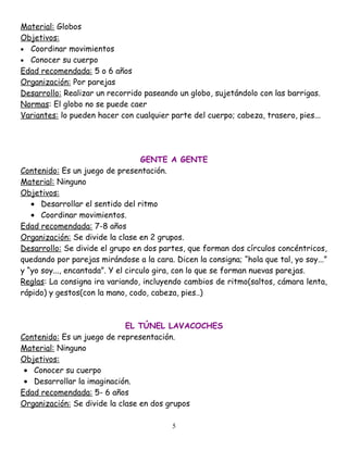Material: Globos
Objetivos:
• Coordinar movimientos
• Conocer su cuerpo
Edad recomendada: 5 o 6 años
Organización: Por parejas
Desarrollo: Realizar un recorrido paseando un globo, sujetándolo con las barrigas.
Normas: El globo no se puede caer
Variantes: lo pueden hacer con cualquier parte del cuerpo; cabeza, trasero, pies...




                                   GENTE A GENTE
Contenido: Es un juego de presentación.
Material: Ninguno
Objetivos:
   • Desarrollar el sentido del ritmo
   • Coordinar movimientos.
Edad recomendada: 7-8 años
Organización: Se divide la clase en 2 grupos.
Desarrollo: Se divide el grupo en dos partes, que forman dos círculos concéntricos,
quedando por parejas mirándose a la cara. Dicen la consigna; “hola que tal, yo soy...”
y “yo soy..., encantada”. Y el circulo gira, con lo que se forman nuevas parejas.
Reglas: La consigna ira variando, incluyendo cambios de ritmo(saltos, cámara lenta,
rápido) y gestos(con la mano, codo, cabeza, pies..)



                             EL TÚNEL LAVACOCHES
Contenido: Es un juego de representación.
Material: Ninguno
Objetivos:
 • Conocer su cuerpo
 • Desarrollar la imaginación.
Edad recomendada: 5- 6 años
Organización: Se divide la clase en dos grupos

                                          5
 