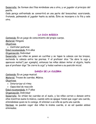 Desarrollo: Se forman dos filas mirándose una a otra, y un jugador al principio del
pasillo.
Cada pareja enfrentada se convertirá en una parte del lavacoches; acariciando,
frotando, palmeando al jugador hasta su salida. Éste se incorpora a la fila y sale
otro.




                                LA CAJA MÁGICA
Contenido: Es un juego de conocimiento del propio cuerpo.
Material: Ninguno
Objetivos:
  • Controlar posturas
Edad recomendada: 5-6 años
Organización: Individual
Desarrollo: Los niños se ponen en cuclillas y se tapan la cabeza con los brazos,
metiendo la cabeza entre las piernas. Y el profesor dice “Se abre la caja y
aparecen motos”( por ejemplo), entonces los niños deben imitar al objeto, hasta
que el profesor diga “Se cierra la caja” y todos vuelven a su posición inicial.

                             DANZA DE LA CULEBRA
Contenido: Es un juego musical.
Material: Trozos de cuerdas, Música.
Objetivos:
  • Interiorizar el ritmo
  • Capacidad de reacción
Edad recomendada: 6-7 años
Organización: Individual
Desarrollo: Se sitúan las cuerdas en el suelo, y los niños corren o danzan entre
ellas mientras suena la música, cuando esta se apague tienen que coger una cuerda,
eliminándose quien no lo consiga. Al eliminar a un niño se quita una cuerda.
Normas: no pueden coger dos niños la misma cuerda, si es así quedan ambos
eliminados.



                                         6
 