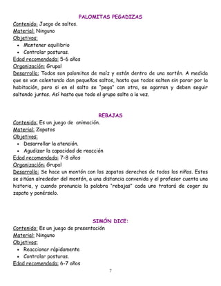 PALOMITAS PEGADIZAS
Contenido: Juego de saltos.
Material: Ninguno
Objetivos:
  • Mantener equilibrio
  • Controlar posturas.
Edad recomendada: 5-6 años
Organización: Grupal
Desarrollo: Todos son palomitas de maíz y están dentro de una sartén. A medida
que se van calentando dan pequeños saltos, hasta que todos salten sin parar por la
habitación, pero si en el salto se “pega” con otra, se agarran y deben seguir
saltando juntas. Así hasta que todo el grupo salte a la vez.



                                    REBAJAS
Contenido: Es un juego de animación.
Material: Zapatos
Objetivos:
  • Desarrollar la atención.
  • Agudizar la capacidad de reacción
Edad recomendada: 7-8 años
Organización: Grupal
Desarrollo: Se hace un montón con los zapatos derechos de todos los niños. Estos
se sitúan alrededor del montón, a una distancia convenida y el profesor cuenta una
historia, y cuando pronuncia la palabra “rebajas” cada uno tratará de coger su
zapato y ponérselo.




                                 SIMÓN DICE:
Contenido: Es un juego de presentación
Material: Ninguno
Objetivos:
 • Reaccionar rápidamente
 • Controlar posturas.
Edad recomendada: 6-7 años
                                        7
 