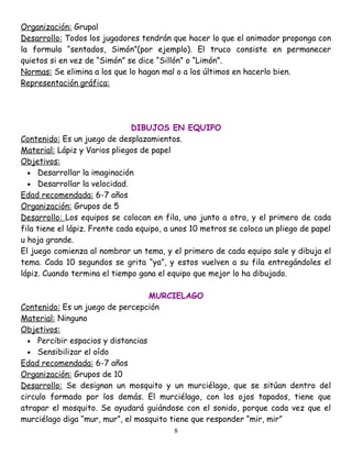 Organización: Grupal
Desarrollo: Todos los jugadores tendrán que hacer lo que el animador proponga con
la formula “sentados, Simón”(por ejemplo). El truco consiste en permanecer
quietos si en vez de “Simón” se dice “Sillón” o “Limón”.
Normas: Se elimina a los que lo hagan mal o a los últimos en hacerlo bien.
Representación gráfica:




                                DIBUJOS EN EQUIPO
Contenido: Es un juego de desplazamientos.
Material: Lápiz y Varios pliegos de papel
Objetivos:
  • Desarrollar la imaginación
  • Desarrollar la velocidad.
Edad recomendada: 6-7 años
Organización: Grupos de 5
Desarrollo: Los equipos se colocan en fila, uno junto a otro, y el primero de cada
fila tiene el lápiz. Frente cada equipo, a unos 10 metros se coloca un pliego de papel
u hoja grande.
El juego comienza al nombrar un tema, y el primero de cada equipo sale y dibuja el
tema. Cada 10 segundos se grita “ya”, y estos vuelven a su fila entregándoles el
lápiz. Cuando termina el tiempo gana el equipo que mejor lo ha dibujado.

                                   MURCIELAGO
Contenido: Es un juego de percepción
Material: Ninguno
Objetivos:
  • Percibir espacios y distancias
  • Sensibilizar el oído
Edad recomendada: 6-7 años
Organización: Grupos de 10
Desarrollo: Se designan un mosquito y un murciélago, que se sitúan dentro del
circulo formado por los demás. El murciélago, con los ojos tapados, tiene que
atrapar el mosquito. Se ayudará guiándose con el sonido, porque cada vez que el
murciélago diga “mur, mur”, el mosquito tiene que responder “mir, mir”
                                          8
 