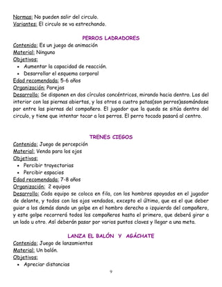 Normas: No pueden salir del circulo.
Variantes: El circulo se va estrechando.

                               PERROS LADRADORES
Contenido: Es un juego de animación
Material: Ninguno
Objetivos:
  • Aumentar la capacidad de reacción.
  • Desarrollar el esquema corporal
Edad recomendada: 5-6 años
Organización: Parejas
Desarrollo: Se disponen en dos círculos concéntricos, mirando hacia dentro. Los del
interior con las piernas abiertas, y los otros a cuatro patas(son perros)asomándose
por entre las piernas del compañero. El jugador que la queda se sitúa dentro del
circulo, y tiene que intentar tocar a los perros. El perro tocado pasará al centro.



                                TRENES CIEGOS
Contenido: Juego de percepción
Material: Venda para los ojos
Objetivos:
  • Percibir trayectorias
  • Percibir espacios
Edad recomendada: 7-8 años
Organización: 2 equipos
Desarrollo: Cada equipo se coloca en fila, con los hombros apoyados en el jugador
de delante, y todos con los ojos vendados, excepto el último, que es el que deber
guiar a los demás dando un golpe en el hombro derecho o izquierdo del compañero,
y este golpe recorrerá todos los compañeros hasta el primero, que deberá girar a
un lado u otro. Así deberán pasar por varios puntos claves y llegar a una meta.

                       LANZA EL BALÓN Y AGÁCHATE
Contenido: Juego de lanzamientos
Material: Un balón.
Objetivos:
 • Apreciar distancias
                                           9
 