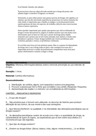 Cartões Informativos
Objetivo: Ofereceu informações básicas sobre o tema de prevenção ao uso indevido de
drogas.
Duração: 1 hora.
Material: Cartões informativos.
Desenvolvimento:
1. Distribuição de cartões, alguns com respostas e outros com perguntas.
2. Procurar a pessoa que tem a ficha que complete o seu cartão (Resposta: Pergunta).
3. Apresentação das duplas e o instrutor vai completando as reformações.
CARTÕES _ PERGUNTAS E RESPOSTAS
1 _ O que são drogas?
R _ São produtos que o homem vem utilizando no decorrer da história para produzir
alteração do seu humor, da sua mente e das suas sensações.
2 _ Que fatores interferem na qualidade e na intensidade das alterações psicológicas que as
drogas causam?
R _ As alterações psicológicas variam de acordo com o tipo e a quantidade de droga, as
características de quem as ingere, as expectativas que se tem sobre seus efeitos e o
momento em que são ingeridas.
3 _ Que tipo de drogas existem?
R _ Existem as drogas lícitas (álcool, tabaco, chás, alguns medicamentos,...) e as ilícitas
ficarfalando, falando, não adianta.
É preciso ficarclaro na cabeçade todo mundo que a droga dá prazer, não
adianta fingir o contrário. É enganar a si mesmo.
Entretanto, se para obter prazer uma pessoa precisa de drogas, isto significa, no
mínimo, que ela não está tendo experiências prazerosas em outras situações de
vida. Assim, é importante que a família, os amigos e a escola proporcionem
opções gostosas de lazer, de esportes, de trabalho, além de uma conversamais
franca e menos repressiva.
Outra questão importante para ajudar uma pessoa que está se utilizando de
drogas é evitar desvalorizá-la, julgá-la. É melhor mostrar que tem muita coisa
interessante para se fazer na vida, que o prazer da droga passa rápido
enquanto que o prazer que se tem numa amizade, num namoro, é muito mais
duradouro e gostoso. Tomar drogas também não resolve problemas; pelo
contrário, passada a ressaca, os problemas continuam.
Se vocêder essa força, já é um primeiro passo. Mas, se a pessoa fordependente
da droga, isto é, usa a droga todos os dias e não consegue ficarsem ela, é
importante procurar o auxílio de profissionais competentes nesta área para
apoiar efetivamente o usuário a largar a droga.
 
