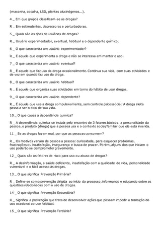 (maconha, cocaína, LSD, plantas alucinógenas...).
4 _ Em que grupos classificam-se as drogas?
R _ Em estimulantes, depressoras e perturbadoras.
5 _ Quais são os tipos de usuários de drogas?
R _ Usuário experimentador, eventual, habitual e o dependente químico.
6 _ O que caracteriza um usuário experimentador?
R _ É aquele que experimenta a droga e não se interessa em manter o uso.
7 _ O que caracteriza um usuário eventual?
R _ É aquele que faz uso da droga ocasionalmente. Continua sua vida, com suas atividades e
de vez em quando faz uso da droga.
8 _ O que caracteriza um usuário habitual?
R _ É aquele que organiza suas atividades em torno do hábito de usar drogas.
9 _ O que caracteriza um usuário dependente?
R _ É aquele que usa a droga compulsivamente, sem controle psicossocial. A droga eleita
passa a ser o eixo de sua vida.
10 _ O que causa a dependência química?
R _ A dependência química se instala pelo encontro de 3 fatores básicos: a personalidade da
pessoa, o produto (droga) que a pessoa usa e o contexto social/familiar que ela está inserida.
11 _ Se as drogas fazem mal, por que as pessoas consomem?
R _ Os motivos variam de pessoa a pessoa: curiosidade, para esquecer problemas,
frustrações ou insatisfação, insegurança e busca de prazer. Porém, alguns dos que iniciam o
uso poderão se comprometer gravemente.
12 _ Quais são os fatores de risco para uso ou abuso de drogas?
R _ A desinformação, a saúde deficiente, insatisfação com a qualidade de vida, personalidade
vulnerável e o fácil acesso às drogas.
13 _ O que significa Prevenção Primária?
R _ Define-se como prevenção dirigida ao início do processo, informando e educando sobre as
questões relacionadas com o uso de drogas.
14 _ O que significa Prevenção Secundária?
R _ Significa a prevenção que trata de desenvolver ações que possam impedir a transição do
uso ocasional ao uso habitual.
15 _ O que significa Prevenção Terciária?
 