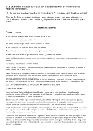 R _ É um trabalho individual ou coletivo com o usuário no sentido de recupera-lo e de
integra-lo ao meio social.
16 _ De que forma os jovens podem participar de uma Prevenção ao uso indevido de drogas?
Observação: Esta resposta é para todos os participantes responderem em subgrupos ou
individualmente, formando uma rede de ações preventivas que podem ser realizadas pelos
jovens.
Conclusão da palestra
Portas Içami Tiba
Se você encontrar uma porta à sua frente, você pode abrí-la, ou não.
Se você abrir a porta, você pode, ou não, entrar em uma nova sala.
Para entrar, você vai ter que vencer a dúvida, o titubeio ou o medo.
Se você venceu, você dá um grande passo: nesta sala, vive-se.
Mas, também, tem um preço: são inúmeras outras portas que você descobre.
O GRANDE SEGREDO É SABER: QUANDO E QUAL A PORTA QUE DEVE SER ABERTA
A VIDA NÃO É RIGOROSA: Ela propicia erros e acertos. Os erros podem ser transformados em acertos quando com eles se
aprende.
NÃO EXISTE A SEGURANÇA DO ACERTO ETERNO.
A VIDA É HUMILDE. Se a vida já comprovou o que é ruim, para quê repetí-lo? A humildade dá a sabedoria de aprender e
crescer também com os erros alheios.
A VIDA É GENEROSA: A cada sala em que se vive, descobre-se outras tantas portas. A vida enriquece a quem se arrisca a
abrir novas portas. Ela privilegia quem descobre seus segredos e generosamente oferece afortunadas portas.
MAS A VIDA PODE SER TAMBÉM DURA E SEVERA: Se você não ultrapassar a porta, você terá sempre essa mesma porta
pela frente. É a repetição perante a criação. É a monotonia monocromática perante o arco-íris. É a estagnação da vida.
PARA A VIDA, AS PORTAS NÃO SÃO OBSTÁCULOS, MAS DIFERENTES PASSAGENS.
A LIBERDADE E O TÓXICO
Quem experimenta tóxicos sABEndo que faz mal à saúde, é porque não se sente livre. Quem é livre, não precisa
experimentar tóxicos. A "liberdade" que se consegue através do tóxico é a sensação de euforia e não a verdadeira alegria
da alma, é nunca a ter sentido na alma a alegria de viver.
"Fazer o que quer" ou "fazer o que nunca fez" sobre o efeito do tóxico está longe de ser um comportamento genuíno,
pessoal, pois os tóxicos alteram os níveis de consciência e distorcem a crítica da adequação. Quando voltam ao estado
psíquico natural, são comuns a vergonha e o arrependimento sobre o que fizeram enquanto drogados.
Gargalhar sob estímulo de tóxicos pode significar um choro da própria alma. Onde foi parar aquela gargalhada que, quando
vinha espontaneamente, lá do fundo, contagiava todos à sua volta? A hilaridade do tóxico é irreal e inadequada, e provoca
silenciosas lágrimas nas pessoas que @ cercam.
A verdadeira liberdade permite aprender com a experiência alheia, confiando nas pessoas, não tendo que repetir os erros
que outros já cometeram ou não experimentar tudo quanto a humanidade passou para chegar ao que é hoje. O tóxico
submete o usuário a desconfiar das pessoas e a descer nos fatos, tornando-o inseguro e insatisfeito. Assim, a droga leva as
pessoas à obrigatoriedade (e não à liberdade) de ter que experimentá-la para chegar às suas conclusões que nem sempre
são reais e verdadeiras.
 
