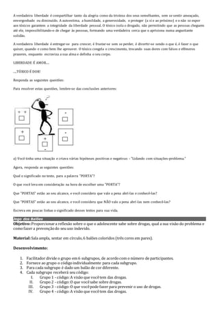 A verdadeira liberdade é compartilhar tanto da alegria como da tristeza dos seus semelhantes, sem se sentir ameaçado,
envergonhado ou diminuído. A autoestima, a humildade, a generosidade, o proteger (a si e ao próximo) e o não se expor
aos tóxicos garantem a integridade da liberdade pessoal. O tóxico isola o drogado, não permitindo que as pessoas cheguem
até ele, impossibilitando-o de chegar às pessoas, formando uma verdadeira cerca que o aprisiona numa angustiante
solidão.
A verdadeira liberdade é entregar-se para crescer, é frustar-se sem se perder, é divertir-se sendo o que é, é fazer o que
quiser, quando e como bem lhe aprouver. O tóxico congela o crescimento, trocando suas dores com falsos e efêmeros
prazeres, enquanto escraviza a sua alma e definha o seu corpo.
LIBERDADE É AMOR....
...,TÓXICO É DOR!
Responda as seguintes questões:
Para resolver estas questões, lembre-se das conclusões anteriores:
a) Você tinha uma situação e criava várias hipóteses positivas e negativas - "Lidando com situações-problema."
Agora, responda as seguintes questões:
Qual o significado no texto, para a palavra "PORTA"?
O que você leva em consideração na hora de escolher uma "PORTA"?
Que "PORTAS" estão ao seu alcance, e você considera que vale a pena abrí-las e conhecê-las?
Que "PORTAS" estão ao seu alcance, e você considera que NÃO vale a pena abrí-las nem conhecê-las?
Escreva em poucas linhas o significado desses textos para sua vida.
Jogo dos Balões
Objetivo:Proporcionara reflexão sobre o que o adolescente sabe sobre drogas, qual a sua visão do problema e
comofazer a prevençãodo seu uso indevido.
Material:Sala ampla, sentar em círculo,6 balões coloridos (três cores em pares).
Desenvolvimento:
1. Facilitador divide o grupo em 6 subgrupos, de acordocom o número de participantes.
2. Fornece ao grupo o códigoindividualmente para cada subgrupo.
3. Para cada subgrupo é dado um balão de cor diferente.
4. Cada subgrupo receberá seu código:
I. Grupo 1 - código:A visão que vocêtem das drogas.
II. Grupo 2 - código:O que vocêsabe sobre drogas.
III. Grupo 3 - código:O que vocêpode fazer para prevenir o uso de drogas.
IV. Grupo 4 - código:A visão que vocêtem das drogas.
 