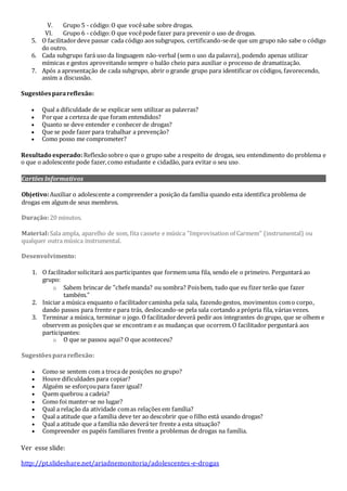 V. Grupo 5 - código:O que vocêsabe sobre drogas.
VI. Grupo 6 - código:O que vocêpode fazer para prevenir o uso de drogas.
5. O facilitadordeve passar cada código aos subgrupos, certificando-sede que um grupo não sabe o código
do outro.
6. Cada subgrupo fará uso da linguagem não-verbal (sem o uso da palavra), podendo apenas utilizar
mímicas e gestos aproveitando sempre o balão cheio para auxiliar o processo de dramatização.
7. Após a apresentação de cada subgrupo, abrir o grande grupo para identificar os códigos, favorecendo,
assim a discussão.
Sugestõesparareflexão:
 Qual a dificuldade de se explicar sem utilizar as palavras?
 Porque a certeza de que foram entendidos?
 Quanto se deve entender e conhecer de drogas?
 Que se pode fazer para trabalhar a prevenção?
 Como posso me comprometer?
Resultado esperado:Reflexãosobre o que o grupo sabe a respeito de drogas, seu entendimento do problema e
o que o adolescente pode fazer,como estudante e cidadão, para evitar o seu uso.
Cartões Informativos
O Ritual
Objetivo:Auxiliar o adolescente a compreender a posição da família quando esta identifica problema de
drogas em algum de seus membros.
Duração:20 minutos.
Material:Sala ampla, aparelho de som, fita cassete e música "Improvisation of Carmem" (instrumental) ou
qualquer outra música instrumental.
Desenvolvimento:
1. O facilitadorsolicitará aos participantes que formem uma fila, sendo ele o primeiro. Perguntará ao
grupo:
o Sabem brincar de "chefemanda? ou sombra? Poisbem, tudo que eu fizer terão que fazer
também."
2. Iniciar a música enquanto o facilitadorcaminha pela sala, fazendogestos, movimentos como corpo,
dando passos para frente e para trás, deslocando-se pela sala cortando a própria fila, várias vezes.
3. Terminar a música, terminar o jogo. O facilitadordeverá pedir aos integrantes do grupo, que se olhem e
observem as posições que se encontram e as mudanças que ocorrem.O facilitador perguntará aos
participantes:
o O que se passou aqui? O que aconteceu?
Sugestõesparareflexão:
 Como se sentem com a troca de posições no grupo?
 Houve dificuldades para copiar?
 Alguém se esforçoupara fazer igual?
 Quem quebrou a cadeia?
 Como foi manter-se no lugar?
 Qual a relação da atividade comas relações em família?
 Qual a atitude que a família deve ter ao descobrir que o filho está usando drogas?
 Qual a atitude que a família não deverá ter frente a esta situação?
 Compreender os papéis familiares frente a problemas de drogas na família.
Ver esse slide:
http://pt.slideshare.net/ariadnemonitoria/adolescentes-e-drogas
 