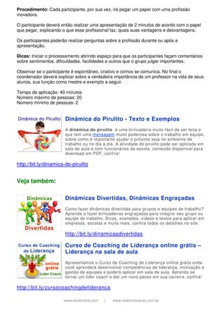 www.esoterikha.com | www.redemotivacao.com.br
Procedimento: Cada participante, por sua vez, irá pegar um papel com uma profissão
inovadora.
O participante deverá então realizar uma apresentação de 2 minutos de acordo com o papel
que pegar, explicando o que esse profissional faz, quais suas vantagens e desvantagens.
Os participantes poderão realizar perguntas sobre a profissão durante ou após a
apresentação.
Dicas: Iniciar o processamento abrindo espaço para que os participantes façam comentários
sobre sentimentos, dificuldades, facilidades e outros que o grupo julgar importantes.
Observar se o participante é espontâneo, criativo e comos se comunica. No final o
coordenador deverá explicar sobre a verdadeira importância de um professor na vida de seus
alunos, sua função como mestre e exemplo a seguir.
Tempo de aplicação: 40 minutos
Número máximo de pessoas: 20
Número mínimo de pessoas: 2
Dinâmica do Pirulito - Texto e Exemplos
A dinâmica do pirulito é uma brincadeira muito fácil de ser feita e
que tem uma mensagem muito poderosa sobre o trabalho em equipe,
sobre como é importante ajudar o próximo seja no ambiente de
trabalho ou no dia a dia. A atividade do pirulito pode ser aplicada em
sala de aula e com funcionários da escola, conteúdo disponível para
download em PDF, confira!
http://bit.ly/dinamica-do-pirulito
Veja também:
Dinâmicas Divertidas, Dinâmicas Engraçadas
Como fazer dinâmicas divertidas para grupos e equipes de trabalho?
Aprenda a fazer brincadeiras engraçadas para integrar seu grupo ou
equipe de trabalho. Dicas, exemplos, vídeos e textos para aplicar em
empresas, escolas e muito mais, confira todos os detalhes no site.
http://bit.ly/dinamicasdivertidas
Curso de Coaching de Liderança online grátis –
Liderança na sala de aula
Apresentamos o Curso de Coaching de Liderança online grátis onde
você aprenderá desenvolver competências de liderança, motivação e
gestão de equipes e poderá aplicar em sala de aula. Aprenda se
tornar um líder coach e dar um novo passo em sua carreira, confira!
http://bit.ly/cursocoachingdelideranca
 