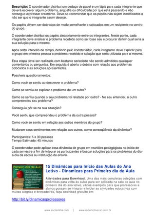 www.esoterikha.com | www.redemotivacao.com.br
Descrição: O coordenador distribui um pedaço de papel e um lápis para cada integrante que
deverá escrever algum problema, angústia ou dificuldade por que está passando e não
consegue expressar oralmente. Deve-se recomendar que os papéis não sejam identificados a
não ser que o integrante assim desejar.
Os papéis devem ser dobrados de modo semelhante e colocados em um recipiente no centro
do grupo.
O coordenador distribui os papéis aleatoriamente entre os integrantes. Neste ponto, cada
integrante deve analisar o problema recebido como se fosse seu e procurar definir qual seria a
sua solução para o mesmo.
Após certo intervalo de tempo, definido pelo coordenador, cada integrante deve explicar para
o grupo em primeira pessoa o problema recebido e solução que seria utilizada para o mesmo.
Esta etapa deve ser realizada com bastante seriedade não sendo admitidos quaisquer
comentários ou perguntas. Em seguida é aberto o debate com relação aos problemas
colocados e as soluções apresentadas.
Possíveis questionamentos:
Como você se sentiu ao descrever o problema?
Como se sentiu ao explicar o problema de um outro?
Como se sentiu quando o seu problema foi relatado por outro? - No seu entender, o outro
compreendeu seu problema?
Conseguiu pôr-se na sua situação?
Você sentiu que compreendeu o problema da outra pessoa?
Como você se sentiu em relação aos outros membros do grupo?
Mudaram seus sentimentos em relação aos outros, como conseqüência da dinâmica?
Participantes: 5 a 30 pessoas
Tempo Estimado: 45 minutos
O coordenador pode aplicar essa dinâmica de grupo em reuniões pedagógicas no início de
cada semestre a fim de integrar os participantes e buscar soluções para os problemas do dia-
a-dia da escola ou instituição de ensino.
15 Dinâmicas para InÍcio das Aulas do Ano
Letivo - Dinamicas para Primeiro dia de Aula
Atividades para Download. Uma das mais completas coleções com
dinâmicas para volta às aulas para ser aplicada na sala de aula no
primeiro dia do ano letivo, vários exemplos para que professores e
alunos possam se integrar e iniciar as atividades educativas com
muitas alegrias e brincadeiras, faça download gratuito em:
http://bit.ly/dinamicasprofessores
 