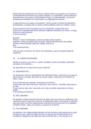 Después de las explicaciones de cómo nuestras manos se expresan en la oración y
de las diferentes posiciones que pueden adoptar y su significado, puede realizarse
esta dinámica, que ayuda a comprenderlas mejor y a memorizarlas, y que sirve
también para fortalecer la concentración y la capacidad de silencio.

A cada persona se le asigna una posición: manos juntas en actitud de adoración,
entrelazadas, cruzadas sobre el pecho, palmas abiertas sobre las rodillas y otras.

El que comienza toma la posición que le corresponde y luego toma otra.
El que tiene asignada esta última posición responde colocando sus manos y luego
toma una nueva posición.
Y así se continúa.

Ejemplo:
Primero: manos entrelazadas, manos cruzadas sobre el pecho.
Segundo: manos cruzadas sobre el pecho, palmas abiertas sobre las rodillas.
Tercero: Manos abiertas sobre las rodillas, manos en
alto.
Y así sucesivamente.

Todo se hace en silencio. No retirar a los distraídos, pues es la oportunidad de
ayudarlos.


32.   EL CUERPO EN ORACIÓN

Similar al anterior, pero con el cuerpo: sentados, de pie, de rodillas, postrados,
sentados en los talones,...

Se desarrolla en la misma forma que el anterior.

33. JESUCRISTO ES...

Se distribuyen entre los participantes las diferentes frases: Jesucristo es el camino,
Jesucristo es la verdad, Jesucristo es el buen pastor, Jesucristo es la Palabra de
Dios, y otras.

El que inicia dice por ejemplo: Jesucristo es el camino.
El que tiene esa frase interviene: Jesucristo es el camino y también Jesucristo es
la vida.
El que tiene la vida, dice: Jesucristo es la vida y también Jesucristo es el buen
pastor.
Y así continúa la dinámica.

34. MIS CARISMAS

Se reparten a todos pequeñas llamitas de papel, para que cada uno reflexione unos
momentos sobre lo que es el carisma. El catequista puede ir orientando la reflexión,
para que cada uno de los catequizando reconozca los carismas que le ha regalado
el Espíritu Santo. Cada uno escribe su carisma en la llamita.

35. TUS CARISMAS

Se reparten a los catequizandos llamitas con los nombres, procurando que a nadie
le toque el suyo. Cada uno debe escribir un carisma que ha descubierto en el
compañero. Después se les pide que roten la llamita dos o tres puestos a su
 
