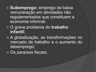  Subemprego:    emprego de baixa
  remuneração em atividades não
  regulamentadas que constituem a
  economia informal.
 O grave problema do trabalho
  infantil;
 A globalização, as transformações no
  mercado de trabalho e o aumento do
  desemprego;
 Os paraísos fiscais;
 