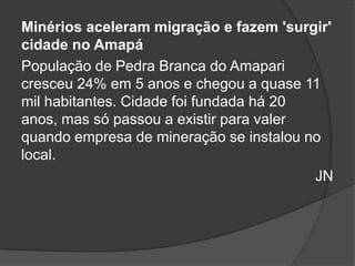 Minérios aceleram migração e fazem 'surgir'
cidade no Amapá
População de Pedra Branca do Amapari
cresceu 24% em 5 anos e chegou a quase 11
mil habitantes. Cidade foi fundada há 20
anos, mas só passou a existir para valer
quando empresa de mineração se instalou no
local.
                                         JN
 