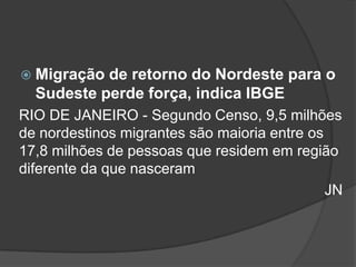  Migração de retorno do Nordeste para o
  Sudeste perde força, indica IBGE
RIO DE JANEIRO - Segundo Censo, 9,5 milhões
de nordestinos migrantes são maioria entre os
17,8 milhões de pessoas que residem em região
diferente da que nasceram
                                              JN
 