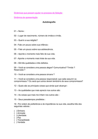 Dinâmicas que possam ajudar no processo de Seleção
Dinâmica de apresentação
Autobiografia
01 – Nome :
02 – Lugar de nascimento, número de irmãos e irmãs.
03 – Qual é a sua religião?
04 - Fale um pouco sobre sua infância :
05 – Fale um pouco sobre sua adolescência.
06 – Aponte o momento mais feliz de sua vida.
07 - Aponte o momento mais triste de sua vida.
08 – Dê três qualidades e três defeitos.
09 – Você se considera uma pessoa alegre? Comunicativa? Tímida ?
Reservada ?
10 – Você se considera uma pessoa sincera ?
11 – Você se considera uma pessoa responsável, que sabe assumir os
compromissos ? Ou será que outros devem lembrá-lo de seus compromissos?
12 – Quais são as principais coisas que ainda quer alcançar :
13 – As qualidades que mais aprecio nos outros são:
14 – As coisas que mais me irritam nos outros são :
15 – Seus passatempos prediletos :
16 - Por ordem de preferência e de importância na sua vida, escolha três dos
seguintes valores :
( ) Dinheiro
( ) Amizade
( ) Liberdade
( ) Paz
( ) Tranqüilidade
( ) Verdade
 