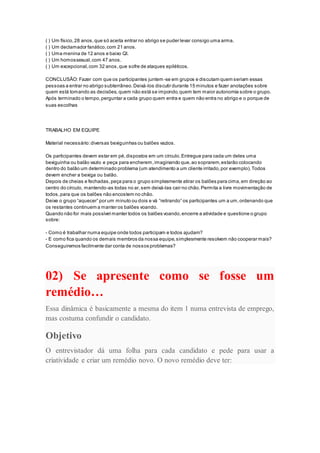 ( ) Um físico,28 anos,que só aceita entrar no abrigo se puder levar consigo uma arma.
( ) Um declamador fanático,com 21 anos.
( ) Uma menina de 12 anos e baixo QI.
( ) Um homossexual,com 47 anos.
( ) Um excepcional,com 32 anos,que sofre de ataques epiléticos.
CONCLUSÃO: Fazer com que os participantes juntem-se em grupos e discutam quem seriam essas
pessoas a entrar no abrigo subterrâneo.Deixá-los discutir durante 15 minutos e fazer anotações sobre
quem está tomando as decisões,quem não está se impondo,quem tem maior autonomia sobre o grupo.
Após terminado o tempo,perguntar a cada grupo quem entra e quem não entra no abrigo e o porque de
suas escolhas
TRABALHO EM EQUIPE
Material necessário:diversas bexiguinhas ou balões vazios.
Os participantes devem estar em pé,dispostos em um círculo.Entregue para cada um deles uma
bexiguinha ou balão vazio e peça para encherem,imaginando que,ao soprarem,estarão colocando
dentro do balão um determinado problema (um atendimento a um cliente irritado,por exemplo).Todos
devem encher a bexiga ou balão.
Depois de cheias e fechadas,peça para o grupo simplesmente atirar os balões para cima,em direção ao
centro do círculo, mantendo-as todas no ar,sem deixá-las cair no chão.Permita a livre movimentação de
todos,para que os balões não encostem no chão.
Deixe o grupo “aquecer” por um minuto ou dois e vá “retirando” os participantes um a um,ordenando que
os restantes continuem a manter os balões voando.
Quando não for mais possível manter todos os balões voando,encerre a atividade e questione o grupo
sobre:
- Como é trabalhar numa equipe onde todos participam e todos ajudam?
- E como fica quando os demais membros da nossa equipe,simplesmente resolvem não cooperar mais?
Conseguiremos facilmente dar conta de nossos problemas?
02) Se apresente como se fosse um
remédio…
Essa dinâmica é basicamente a mesma do item 1 numa entrevista de emprego,
mas costuma confundir o candidato.
Objetivo
O entrevistador dá uma folha para cada candidato e pede para usar a
criatividade e criar um remédio novo. O novo remédio deve ter:
 