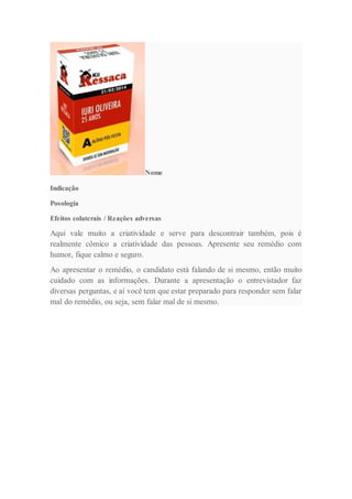 Nome
Indicação
Posologia
Efeitos colaterais / Reações adversas
Aqui vale muito a criatividade e serve para descontrair também, pois é
realmente cômico a criatividade das pessoas. Apresente seu remédio com
humor, fique calmo e seguro.
Ao apresentar o remédio, o candidato está falando de si mesmo, então muito
cuidado com as informações. Durante a apresentação o entrevistador faz
diversas perguntas, e aí você tem que estar preparado para responder sem falar
mal do remédio, ou seja, sem falar mal de si mesmo.
 
