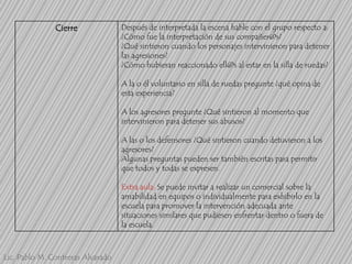 Cierre

Después de interpretada la escena hable con el grupo respecto a:
¿Cómo fue la interpretación de sus compañer@s?
¿Qué sintieron cuando los personajes intervinieron para detener
las agresiones?
¿Cómo hubieran reaccionado ell@s al estar en la silla de ruedas?
A la o él voluntario en silla de ruedas pregunte ¿qué opina de
esta experiencia?

A los agresores pregunte ¿Qué sintieron al momento que
intervinieron para detener sus abusos?
A las o los defensores ¿Qué sintieron cuando detuvieron a los
agresores?
Algunas preguntas pueden ser también escritas para permitir
que todos y todas se expresen.
Extra aula: Se puede invitar a realizar un comercial sobre la
amabilidad en equipos o individualmente para exhibirlo en la
escuela para promover la intervención adecuada ante
situaciones similares que pudiesen enfrentar dentro o fuera de
la escuela.

Lic. Pablo M. Contreras Alvarado

 